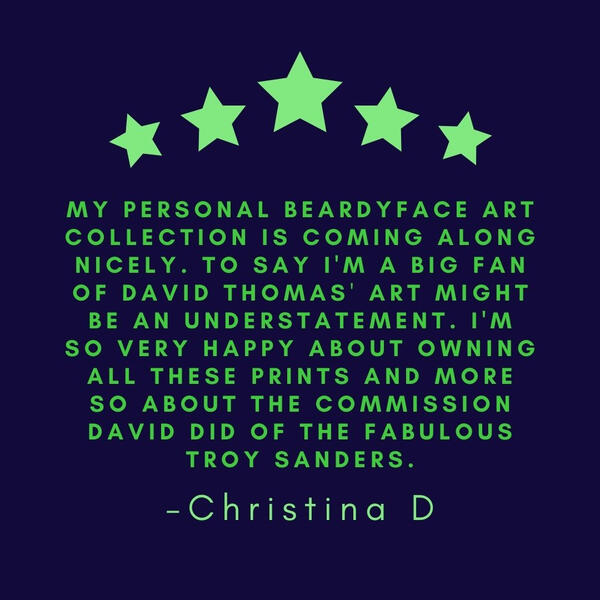 My personal beardyface art collection is coming along nicely. To say I'm a big fan might be an understatement. I'm so very happy about owning all these prints and more so about the commission David did of the fabulous Troy Sanders. - Christina D
