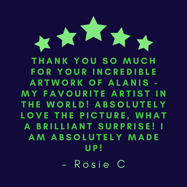 Thank you so much for your incredible artwork of Alanis - my favourite artist in the world! Absolutely love the picture, what a brilliant surprise! I am absolutely made up! - Rosie C